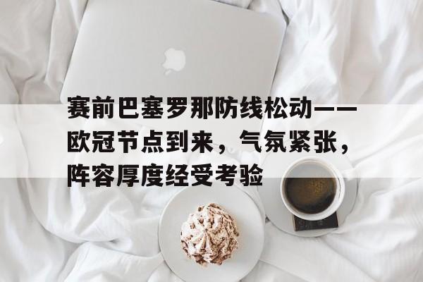 爱游戏-赛前巴塞罗那防线松动——欧冠节点到来，气氛紧张，阵容厚度经受考验的简单介绍